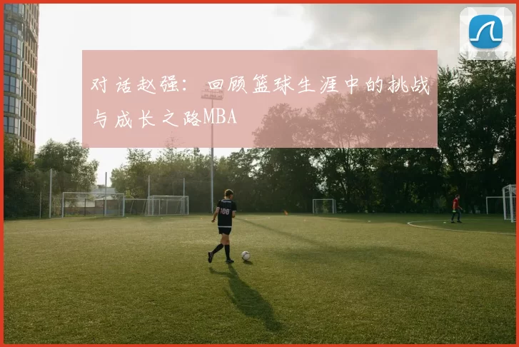 对话赵强：回顾篮球生涯中的挑战与成长之路MBA