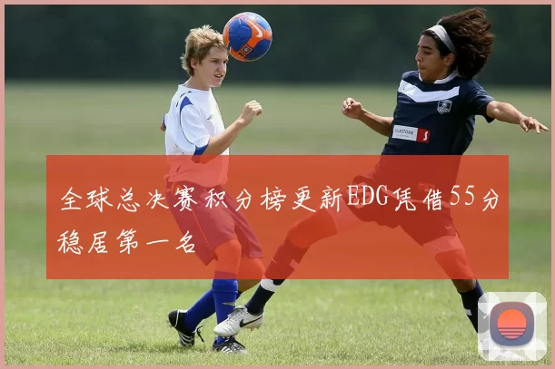 全球总决赛积分榜更新EDG凭借55分稳居第一名