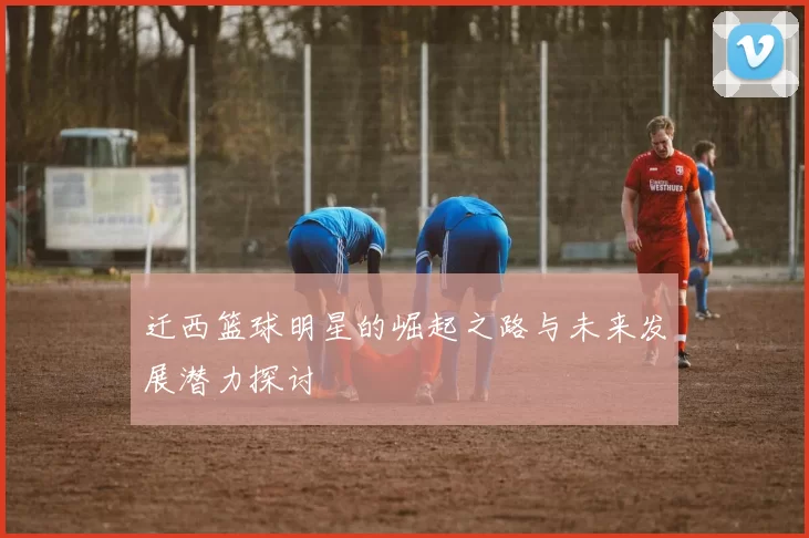 迁西篮球明星的崛起之路与未来发展潜力探讨