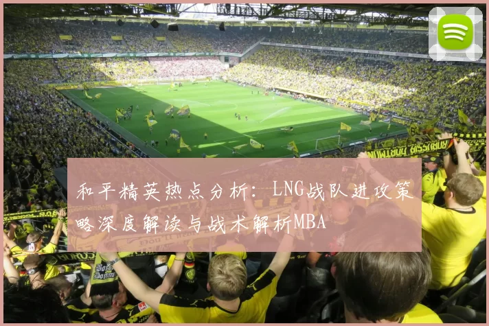 和平精英热点分析：LNG战队进攻策略深度解读与战术解析MBA