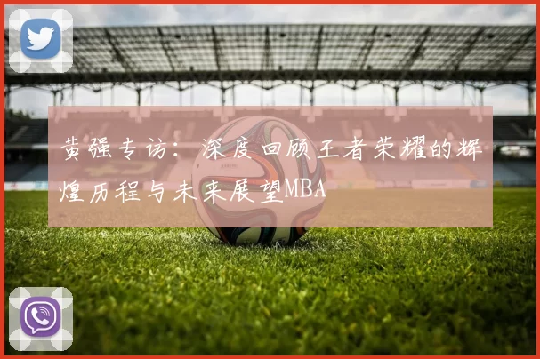 黄强专访：深度回顾王者荣耀的辉煌历程与未来展望MBA