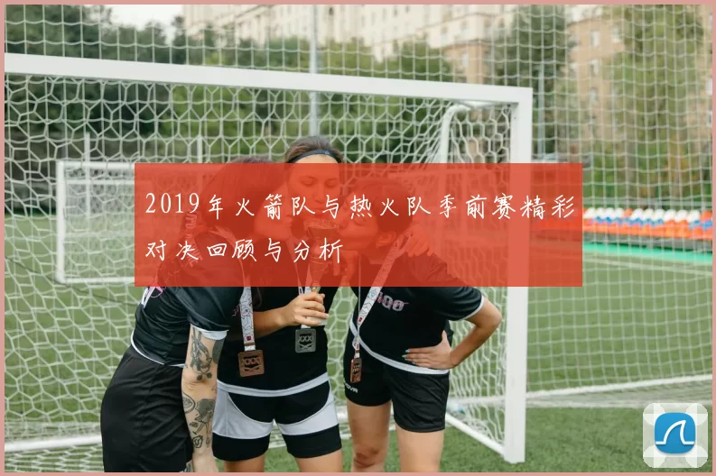 2019年火箭队与热火队季前赛精彩对决回顾与分析