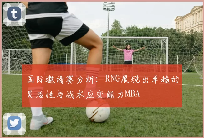 国际邀请赛分析：RNG展现出卓越的灵活性与战术应变能力MBA