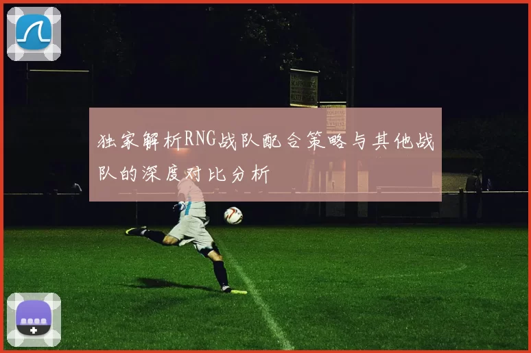 独家解析RNG战队配合策略与其他战队的深度对比分析