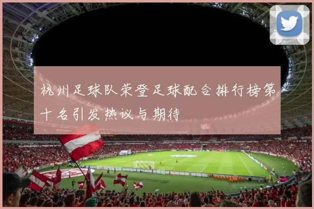 杭州足球队荣登足球配合排行榜第十名引发热议与期待