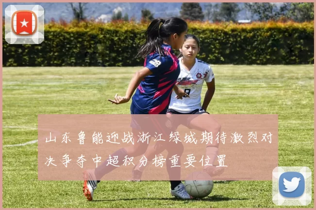 山东鲁能迎战浙江绿城期待激烈对决争夺中超积分榜重要位置